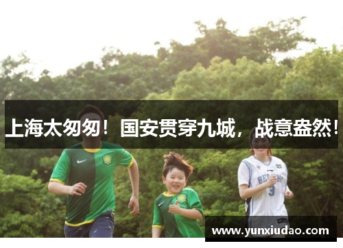 上海太匆匆!国安贯穿九城,战意盎然!